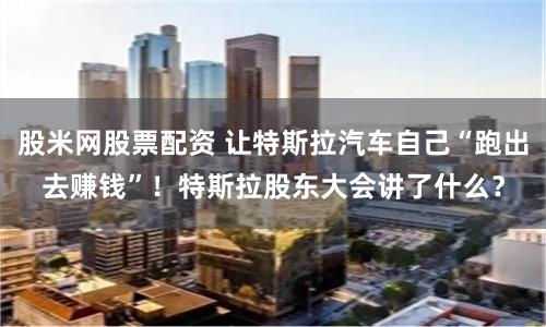 股米网股票配资 让特斯拉汽车自己“跑出去赚钱”！特斯拉股东大会讲了什么？