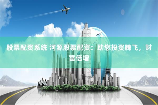 股票配资系统 河源股票配资：助您投资腾飞，财富倍增