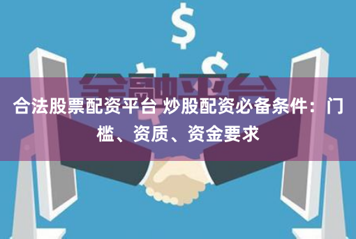 合法股票配资平台 炒股配资必备条件：门槛、资质、资金要求
