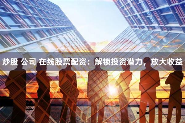 炒股 公司 在线股票配资：解锁投资潜力，放大收益