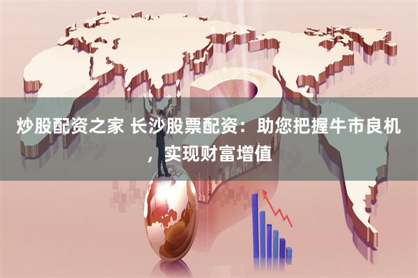 炒股配资之家 长沙股票配资：助您把握牛市良机，实现财富增值