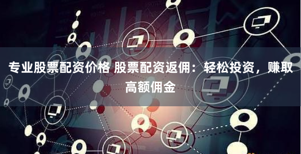 专业股票配资价格 股票配资返佣：轻松投资，赚取高额佣金